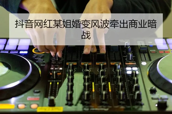 抖音网红某姐婚变风波牵出商业暗战